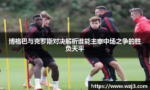 博格巴与克罗斯对决解析谁能主宰中场之争的胜负天平